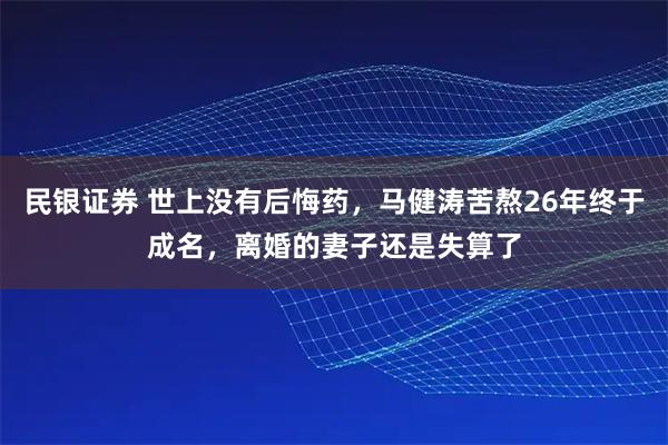 民银证券 世上没有后悔药，马健涛苦熬26年终于成名，离婚的妻子还是失算了