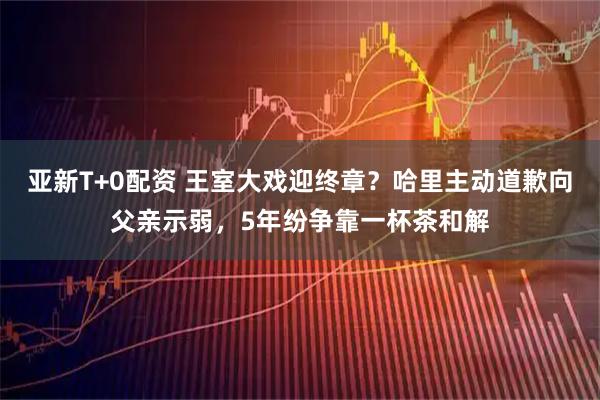 亚新T+0配资 王室大戏迎终章？哈里主动道歉向父亲示弱，5年纷争靠一杯茶和解