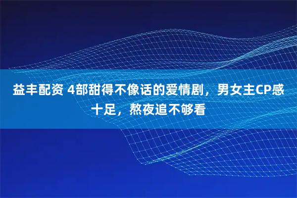 益丰配资 4部甜得不像话的爱情剧，男女主CP感十足，熬夜追不够看
