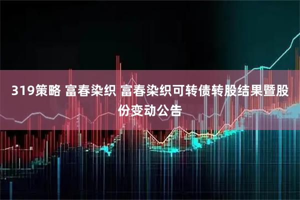 319策略 富春染织 富春染织可转债转股结果暨股份变动公告