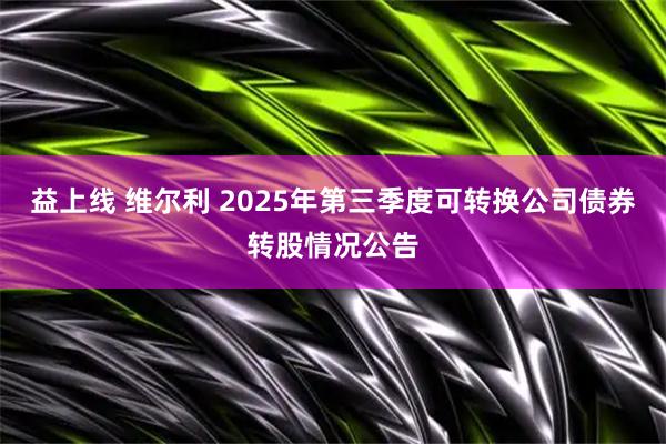 益上线 维尔利 2025年第三季度可转换公司债券转股情况公告