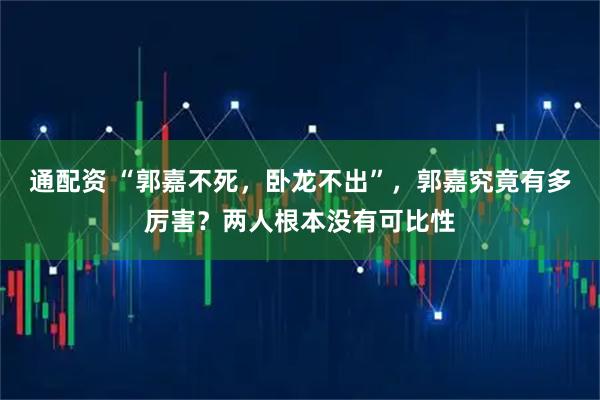 通配资 “郭嘉不死，卧龙不出”，郭嘉究竟有多厉害？两人根本没有可比性