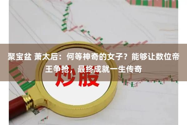 聚宝盆 萧太后：何等神奇的女子？能够让数位帝王争抢，最终成就一生传奇