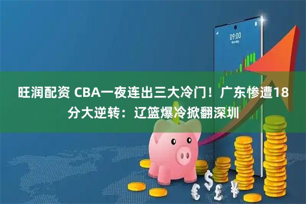 旺润配资 CBA一夜连出三大冷门！广东惨遭18分大逆转：辽篮爆冷掀翻深圳