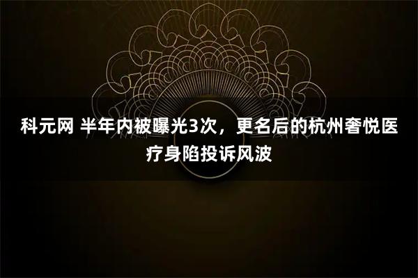 科元网 半年内被曝光3次，更名后的杭州奢悦医疗身陷投诉风波