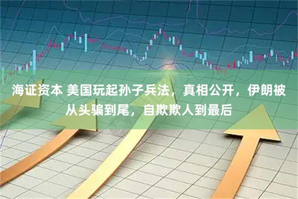 海证资本 美国玩起孙子兵法，真相公开，伊朗被从头骗到尾，自欺欺人到最后