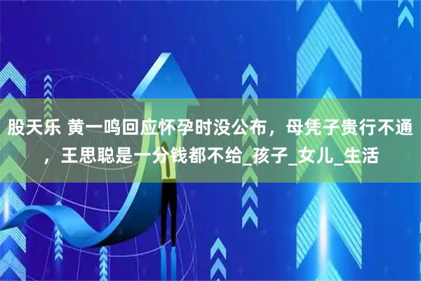 股天乐 黄一鸣回应怀孕时没公布，母凭子贵行不通，王思聪是一分钱都不给_孩子_女儿_生活