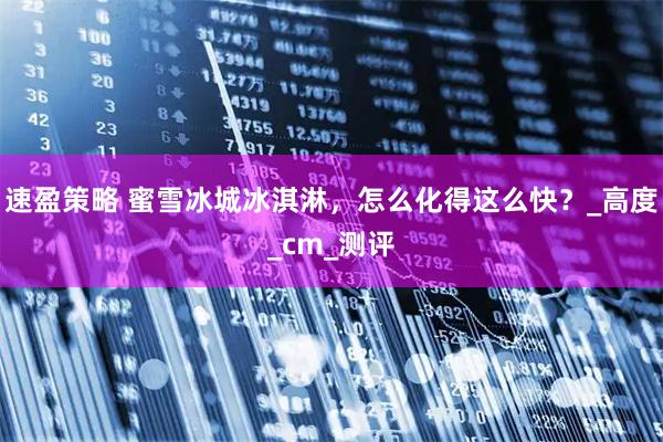 速盈策略 蜜雪冰城冰淇淋，怎么化得这么快？_高度_cm_测评