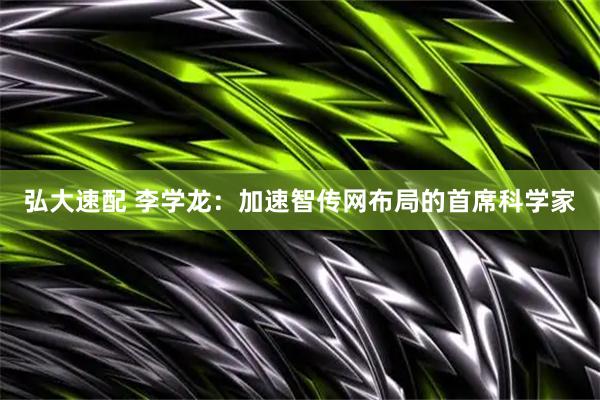 弘大速配 李学龙：加速智传网布局的首席科学家