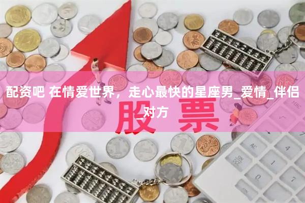 配资吧 在情爱世界，走心最快的星座男_爱情_伴侣_对方