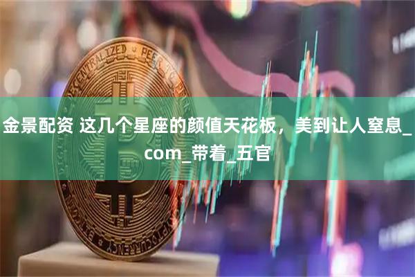 金景配资 这几个星座的颜值天花板，美到让人窒息_com_带着_五官