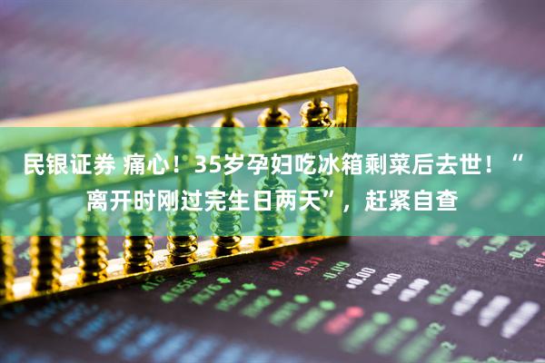 民银证券 痛心！35岁孕妇吃冰箱剩菜后去世！“离开时刚过完生日两天”，赶紧自查