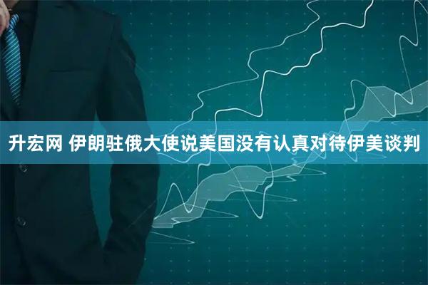升宏网 伊朗驻俄大使说美国没有认真对待伊美谈判