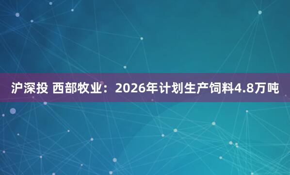 沪深投 西部牧业：2026年计划生产饲料4.8万吨