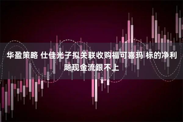 华盈策略 仕佳光子拟关联收购福可喜玛 标的净利飚现金流跟不上