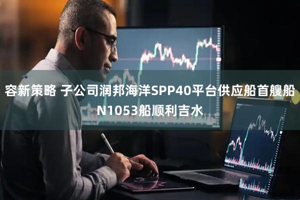 容新策略 子公司润邦海洋SPP40平台供应船首艘船N1053船顺利吉水