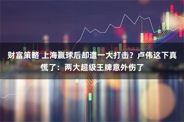 财富策略 上海赢球后却遭一大打击?卢伟这下真慌了:两大超级王牌意外伤了
