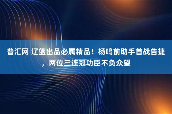 普汇网 辽篮出品必属精品!杨鸣前助手首战告捷,两位三连冠功臣不负众望