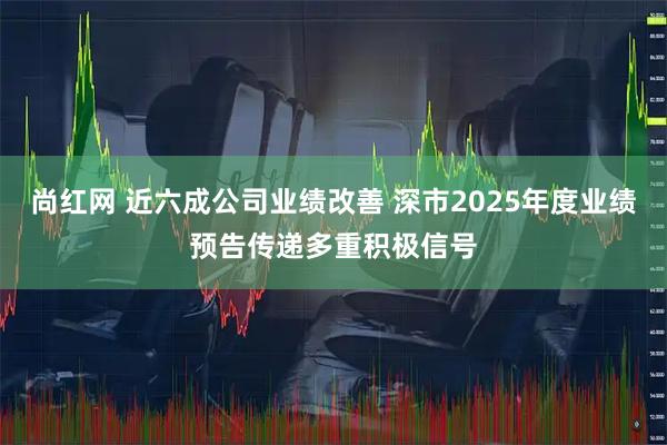 尚红网 近六成公司业绩改善 深市2025年度业绩预告传递多重积极信号