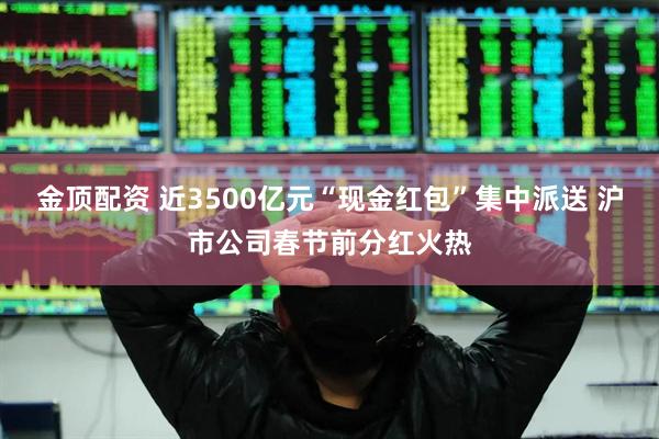 金顶配资 近3500亿元“现金红包”集中派送 沪市公司春节前分红火热