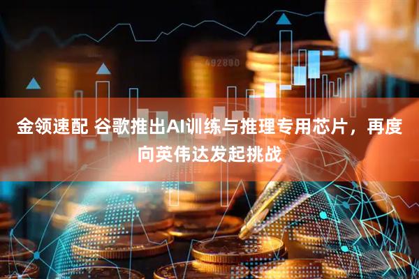 金领速配 谷歌推出AI训练与推理专用芯片,再度向英伟达发起挑战