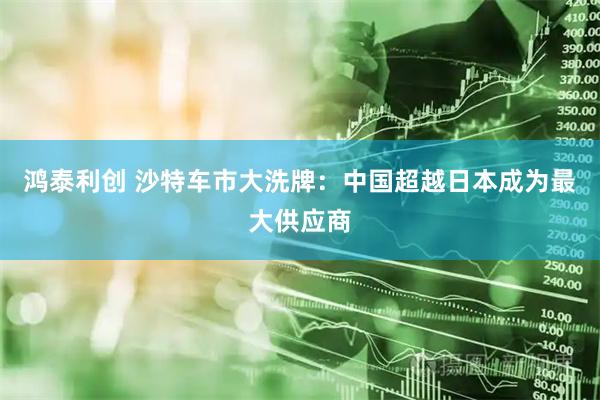鸿泰利创 沙特车市大洗牌：中国超越日本成为最大供应商