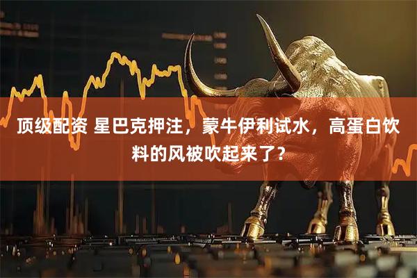顶级配资 星巴克押注，蒙牛伊利试水，高蛋白饮料的风被吹起来了？